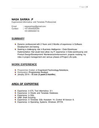 P a g e | 1
NAGA SARIKA .P
Experienced Informatica and Teradata Professional.
Email : nagasarikap@gmail.com
Contact : +91-9500928389
+91-9995456116
SUMMARY
Dynamic professional with 2 Years and 2 Months of experience in Software
Development and testing.
Seeking a challenging role in Business Intelligence / Data Warehouse
Implementation that would best utilize my IT experience in Data warehousing and
Product Design/Development/ Maintenance/enhancement projects involving my
roles in project management and various phases of Project Life cycle.
WORK EXPERIENCE
Programmer Analyst at Cognizant Technology Solutions.
Designation: Programmer Analyst.
January 2014 – till date (2 years 2 months).
AREA OF EXPERTISE
Experience in ETL Tool Informatica 9.1.
Experience in Oracle and Teradata Database.
Experience in SQL.
UNIX Shell Scripting.
Experience in Teradata SQL Assistant 14, Control M Version 8.
Experience in Operating Systems Windows XP/7/8.
 
