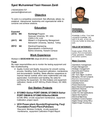 Syed Muhammad Yasir Hassan Zaidi
(+92345)3045-727
yasirzaidii@hotmail.com
Objective
To work in a competitive environment that effectively utilizes my
analytical, interpersonal, leadership and organizational skills to
conceive and achieve solutions.
Education
Expected
(2016) MS Exchange Program
Syracuse University, NY, USA
CGPA 3.78 / 4.00
(2017) MS Master’s in Engineering Management
Bahcesehir University, Istanbul, Turkey
2012 BE Electrical Engineering
(Specialization in Electronics)
Bahria University, Karachi Campus
Work Experience
Worked in GEOCHEM FZC (Sept 20 2012 to July2014)
Task
My major responsibilities are to monitor the testing equipment and
their troubleshooting.
 Quality Control and Quality Assurance for smooth running
process, Handling Audit, Equipment calibration, maintenance,
and documentation handling, Made effective suggestions to
improve internal controls which were implemented and duly
appreciated, Coordination and handling the sales for
purchasing the equipment, On Site Analysis and equipment
calibration, Hands on ICP AES by (Perkin Elmer), GC 3800,
AAS.
Out Station Projects
 STOMO ISohar PORT OMAN, STOMOII Sohar
PORT OMAN & STOMO IIIBarka OMAN
ECOM, MRU, on-site equipment maintenance, equipment
Calibration, project report.
 UCH Power plant, HyundaiEngineering, Fauji
Foundation PowerPlant(Pakistan)
Dew point, Moisture Contents, on-site equipment
maintenance, equipment Calibration Project Report
PERSONAL
STATEMENT:
Knowledge is virtue, if you have
conceptual knowledge, and
spirit to do work, so you can
cross any hurdles by doing hard
work.
FIELD OF INTEREST:
Scada system, FPGA, DCS
system, PLC’s & Automation,
Power generation, Feedback
and Control systems.
Major Courses:
Operations management
Project Management
Strategic management
Accounts and Finance
SAP With ERP
Info Tech, Mgmt. & admin
Managing info tech projects
Electronic Instrumentation
Industrial Automation
Optoelectronics
Power Electronics
Basic Electrical Engineering
Electronic Devices
Digital Logic Design
Linear ICs And applications
Signal And Systems
Electrical Machines
Feedback Control System
Digital Design Using HDLs
Digital Image Processing
 