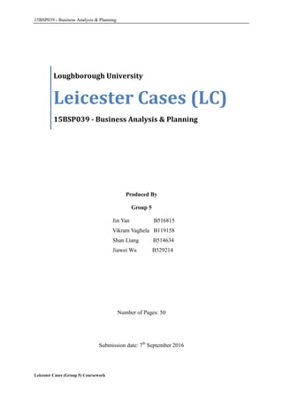 15BSP039 - Business Analysis & Planning
Leicester Cases (Group 5) Coursework
Produced By
Group 5
Jin Yan B516815
Vikram Vaghela B119158
Shan Liang B514634
Jiawei Wu B529214
Number of Pages: 50
Submission date: 7th
September 2016
Loughborough University
Leicester Cases (LC)
15BSP039 - Business Analysis & Planning
 