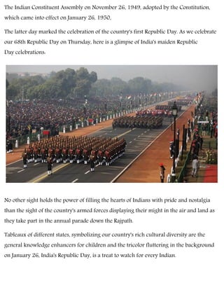 The Indian Constituent Assembly on November 26, 1949, adopted by the Constitution,
which came into effect on January 26, 1950,
The latter day marked the celebration of the country's first Republic Day. As we celebrate
our 68th Republic Day on Thursday, here is a glimpse of India's maiden Republic
Day celebrations:
No other sight holds the power of filling the hearts of Indians with pride and nostalgia
than the sight of the country's armed forces displaying their might in the air and land as
they take part in the annual parade down the Rajpath.
Tableaux of different states, symbolizing our country's rich cultural diversity are the
general knowledge enhancers for children and the tricolor fluttering in the background
on January 26, India's Republic Day, is a treat to watch for every Indian.
 