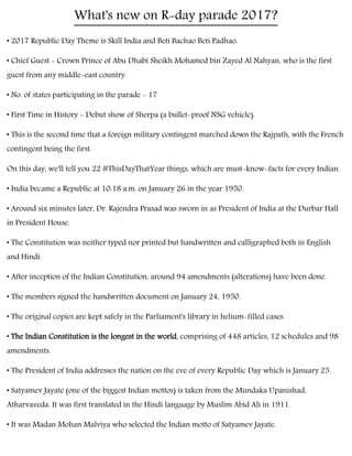 What's new on R-day parade 2017?
• 2017 Republic Day Theme is Skill India and Beti Bachao Beti Padhao.
• Chief Guest - Crown Prince of Abu Dhabi Sheikh Mohamed bin Zayed Al Nahyan, who is the first
guest from any middle-east country.
• No. of states participating in the parade - 17
• First Time in History - Debut show of Sherpa (a bullet-proof NSG vehicle).
• This is the second time that a foreign military contingent marched down the Rajpath, with the French
contingent being the first.
On this day, we'll tell you 22 #ThisDayThatYear things, which are must-know-facts for every Indian.
• India became a Republic at 10:18 a.m. on January 26 in the year 1950.
• Around six minutes later, Dr. Rajendra Prasad was sworn in as President of India at the Durbar Hall
in President House.
• The Constitution was neither typed nor printed but handwritten and calligraphed both in English
and Hindi.
• After inception of the Indian Constitution, around 94 amendments (alterations) have been done.
• The members signed the handwritten document on January 24, 1950.
• The original copies are kept safely in the Parliament's library in helium-filled cases.
• The Indian Constitution is the longest in the world, comprising of 448 articles, 12 schedules and 98
amendments.
• The President of India addresses the nation on the eve of every Republic Day which is January 25.
• Satyamev Jayate (one of the biggest Indian mottos) is taken from the Mundaka Upanishad,
Atharvaveda. It was first translated in the Hindi language by Muslim Abid Ali in 1911.
• It was Madan Mohan Malviya who selected the Indian motto of Satyamev Jayate.
 