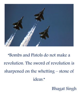 “Bombs and Pistols do not make a
revolution. The sword of revolution is
sharpened on the whetting – stone of
ideas.”
Bhagat Singh
 
