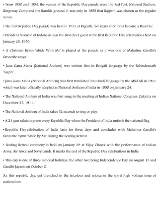 • From 1950 and 1954, the venues of the Republic Day parade were the Red Fort, National Stadium,
Kingsway Camp and the Ramlila ground. It was only in 1955 that Rajpath was chosen as the regular
venue.
• The first Republic Day parade was held in 1955 at Rajpath, five years after India became a Republic.
• President Sukarno of Indonesia was the first chief guest at the first Republic Day celebrations held on
January 26, 1950.
• A Christian hymn 'Abide With Me' is played at the parade as it was one of Mahatma Gandhi's
favourite songs.
• Jana Gana Mana (National Anthem) was written first in Bengali language by the Rabindranath
Tagore.
• Jana Gana Mana (National Anthem) was first translated into Hindi language by the Abid Ali in 1911
which was later officially adopted as National Anthem of India in 1950 on January 24.
• The National Anthem of India was first sung in the meeting of Indian National Congress, Calcutta on
December 27, 1911.
• The National Anthem of India takes 52 seconds to sing or play.
• A 21 gun salute is given every Republic Day when the President of India unfurls the national flag.
• Republic Day celebration of India lasts for three days and concludes with Mahatma Gandhi's
favourite hymn 'Abide by Me' during the Beating Retreat.
• Beating Retreat ceremony is held on January 29 at Vijay Chowk with the performance of Indian
Army, Air Force and Navy bands. It marks the end of the Republic Day celebrations in India.
• This day is one of three national holidays, the other two being Independence Day on August 15 and
Gandhi Jayanti on October 2.
So, this republic day, get drenched in the tricolour and rejoice in the spirit high-voltage issue of
nationalism.
 