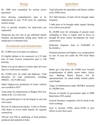 Energy
Rs. 3000 crore earmarked for nuclear power
generation
Govt drawing comprehensive plan to be
implemented in next 15-20 years for exploiting
nuclear energy
Govt to provide incentive for deep-water gas
exploration
Deepwater gas new disc to get calibrated market
freedom, pre-determined ceiling price based on
landed price of alternate fuels.
Investments and infrastructure
Rs. 27,000 crore to be spent on roadways
65 eligible habitats to be connected via 2.23 lakh
kms of road. Current construction pace is 100
kms/day
Shops to be given option to remain open all seven
days in a week across markets.
Rs. 55,000 crore for roads and highways. Total
allocation for road construction, including
PMGSY, - Rs 97,000 crore
India's highest-ever production of motor vehicles
was recorded in 2015
Total outlay for infrastructure in Budget 2016 now
stands at Rs. 2,21,246 crore
New greenfield ports to be developed on east and
west coasts
Revival of underserved airports. Centre to Partner
with States to revive small airports for regional
connectivity
100 per cent FDI in marketing of food products
produced and marketed in India
Agriculture
Total allocation for agriculture and farmer welfare
at Rs 35984 crores
28.5 lakh hectares of land will be brought under
irrigation.
5 lakh acres to be brought under organic farming
over a three-year period
Rs. 60,000 crore for recharging of ground water
recharging as there is urgent need to focus on
drought hit areas cluster development for water
conservation.
Dedicated irrigation fund in NABARD of
Rs.20.000 cr
Nominal premium and highest ever compensation
in case of crop loss under the PM Fasal Bima
Yojna.
Banking
Banks get a big boost: Rs 25,000 crore towards
recapitalisation of public sector banks. Jaitley
says: Banking Board Bureau will be
operationalised, we stand solidly behind public
sector banks.
Target of disbursement under MUDRA increased
to 1,80,000 crore
Process of transfer of government stake in IDBI
Bank below 50% started
General Insurance companies will be listed in the
stock exchange
Govt to increase ATMs, micro-ATMs in post
offices in next three years
 