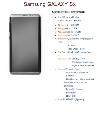 Tech Updates
Specifications: (Expected)
 Size: 5.7 inches Display
5.52 x 2.84 x 0.29 inches
 Memory: 6 – 8GB RAM
 Storage: 64 or 128GB
 Main camera: 16 – 30MP
 Front camera: 8 – 9MP
 Processor: Qualcomm® Snapdragon™
835,
3.2 Ghz,
64Bit Quad - Core
 OS: Current Android Operating System
2017
 Ports and slots: USB Type-C™
USB 3.0mm headset jack
Single or Dual Nano SIM
 Sensors: Proximity / ALS
Accelerometer/Gyrometer
Compass
Pixel Imprint – Back-mounted
fingerprint sensor for fast
unlocking
Retina Eye Scanner
Barometer
Heart Rate
 Price: Rs. 65,000/- (Approx.)

Samsung GALAXY S8
 