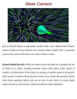Just as aircraft flying at supersonic speeds create cone-shaped sonic booms,
pulses of light can leave behind cone-shaped wakes of light. Now, a superfast
camera has captured the first-ever video of these events.
Science behind the tech: When an object moves through air, it propels the air
in front of it away, creating pressure waves that move at the speed of
sound in all directions. If the object is moving at speeds equal to or greater
than sound, it outruns those pressure waves. As a result, the pressure waves
from these speeding objects pile up on top of each other to create shock
waves known as sonic booms, which are akin to claps of thunder.
Sleek Camera
 