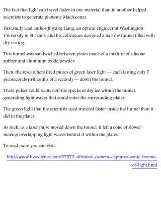 The fact that light can travel faster in one material than in another helped
scientists to generate photonic Mach cones.
First,study lead author Jinyang Liang, an optical engineer at Washington
University in St. Louis, and his colleagues designed a narrow tunnel filled with
dry ice fog.
This tunnel was sandwiched between plates made of a mixture of silicone
rubber and aluminum oxide powder.
Then, the researchers fired pulses of green laser light — each lasting only 7
picoseconds (trillionths of a second) — down the tunnel.
These pulses could scatter off the specks of dry ice within the tunnel,
generating light waves that could enter the surrounding plates.
The green light that the scientists used traveled faster inside the tunnel than it
did in the plates.
As such, as a laser pulse moved down the tunnel, it left a cone of slower-
moving overlapping light waves behind it within the plates.
To read more you can visit:
http://www.livescience.com/57572-ultrafast-camera-captures-sonic-booms-
of-light.html
 