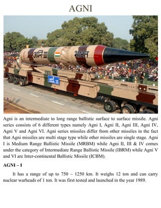AGNI
Agni is an intermediate to long range ballistic surface to surface missile. Agni
series consists of 6 different types namely Agni I, Agni II, Agni III, Agni IV,
Agni V and Agni VI. Agni series missiles differ from other missiles in the fact
that Agni missiles are multi stage type while other missiles are single stage. Agni
I is Medium Range Ballistic Missile (MRBM) while Agni II, III & IV comes
under the category of Intermediate Range Ballistic Missile (IBRM) while Agni V
and VI are Inter-continental Ballistic Missile (ICBM).
AGNI – I
It has a range of up to 750 – 1250 km. It weighs 12 ton and can carry
nuclear warheads of 1 ton. It was first tested and launched in the year 1989.
 