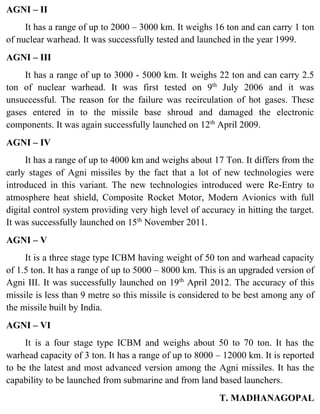 AGNI – II
It has a range of up to 2000 – 3000 km. It weighs 16 ton and can carry 1 ton
of nuclear warhead. It was successfully tested and launched in the year 1999.
AGNI – III
It has a range of up to 3000 - 5000 km. It weighs 22 ton and can carry 2.5
ton of nuclear warhead. It was first tested on 9th
July 2006 and it was
unsuccessful. The reason for the failure was recirculation of hot gases. These
gases entered in to the missile base shroud and damaged the electronic
components. It was again successfully launched on 12th
April 2009.
AGNI – IV
It has a range of up to 4000 km and weighs about 17 Ton. It differs from the
early stages of Agni missiles by the fact that a lot of new technologies were
introduced in this variant. The new technologies introduced were Re-Entry to
atmosphere heat shield, Composite Rocket Motor, Modern Avionics with full
digital control system providing very high level of accuracy in hitting the target.
It was successfully launched on 15th
November 2011.
AGNI – V
It is a three stage type ICBM having weight of 50 ton and warhead capacity
of 1.5 ton. It has a range of up to 5000 – 8000 km. This is an upgraded version of
Agni III. It was successfully launched on 19th
April 2012. The accuracy of this
missile is less than 9 metre so this missile is considered to be best among any of
the missile built by India.
AGNI – VI
It is a four stage type ICBM and weighs about 50 to 70 ton. It has the
warhead capacity of 3 ton. It has a range of up to 8000 – 12000 km. It is reported
to be the latest and most advanced version among the Agni missiles. It has the
capability to be launched from submarine and from land based launchers.
T. MADHANAGOPAL
 