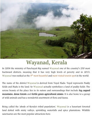 Wayanad, Kerala
In 2006 the ministry of Panchayati Raj named Wayanad one of the country’s 250 most
backward districts, meaning that it has very high levels of poverty and in 2015,
Wayanad was ranked as the 9th
most beautiful and most visited tourist spot in the world.
The name of the district Wayanad is derived from Vayal Nadu. Vayal represents Paddy
fields and Nadu is the land. So Wayanad actually symbolizes a land of paddy fields. The
serene beauty of the place lies in its nature and surroundings that include fog capped
mountains, dense forests and fertile green agricultural estates. It is also home to a group
of wild animals and has a wonderful assortment of flora and fauna.
Being called the 'abode of Kerala's tribal population', Wayanad is a luxuriant forested
land dotted with misty valleys, sprinkling waterfalls and spice plantations. Wildlife
sanctuaries are the most popular attractions here.
 