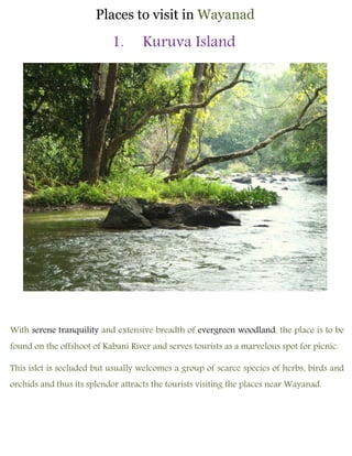 Places to visit in Wayanad
1. Kuruva Island
With serene tranquility and extensive breadth of evergreen woodland, the place is to be
found on the offshoot of Kabani River and serves tourists as a marvelous spot for picnic.
This islet is secluded but usually welcomes a group of scarce species of herbs, birds and
orchids and thus its splendor attracts the tourists visiting the places near Wayanad.
 
