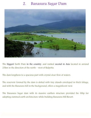 2. Banasura Sagar Dam
The biggest Earth Dam in the country, and ranked second in Asia located in around
25km in the direction of the north – west of Kalpetta.
The dam lengthens to a spacious part with crystal clear flow of waters.
The reservoir formed by the dam is dotted with tiny islands enveloped in thick foliage,
and with the Banasura hill in the background, offers a magnificent view.
The Banasura Sagar dam with its massive earthen structure provided the fillip for
adopting rammed earth architecture while building Banasura Hill Resort.
 