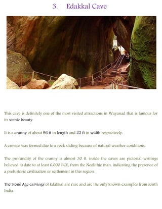 3. Edakkal Cave
This cave is definitely one of the most visited attractions in Wayanad that is famous for
its scenic beauty.
It is a cranny of about 96 ft in length and 22 ft in width respectively.
A crevice was formed due to a rock sliding because of natural weather conditions.
The profundity of the cranny is almost 30 ft. inside the caves are pictorial writings
believed to date to at least 6,000 BCE, from the Neolithic man, indicating the presence of
a prehistoric civilization or settlement in this region.
The Stone Age carvings of Edakkal are rare and are the only known examples from south
India.
 