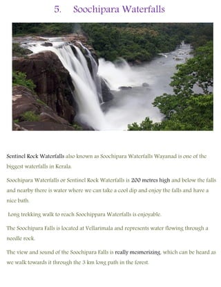 5. Soochipara Waterfalls
Sentinel Rock Waterfalls also known as Soochipara Waterfalls Wayanad is one of the
biggest waterfalls in Kerala.
Soochipara Waterfalls or Sentinel Rock Waterfalls is 200 metres high and below the falls
and nearby there is water where we can take a cool dip and enjoy the falls and have a
nice bath.
Long trekking walk to reach Soochippara Waterfalls is enjoyable.
The Soochipara Falls is located at Vellarimala and represents water flowing through a
needle rock.
The view and sound of the Soochipara Falls is really mesmerizing, which can be heard as
we walk towards it through the 3 km long path in the forest.
 