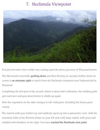 7. Neelimala Viewpoint
It is just not water, but a milky way, tearing apart the dense greenery of Wayanad forests.
The Meenmutti waterfalls, gushing down and then flowing in cascades further down its
course is an awesome sight to watch from the Neelimala viewpoint near Vaduvanchal in
Wayanad.
Completing the first part of the ascend, which is about half a kilometer, the trekking path
gets narrower and goes down before it climbs up again.
Now the vegetation on the sides changes to tall, wild grass, including the lemon grass
variety.
The narrow path goes further up and suddenly opens up into a panoramic view, with the
mountain folds of the Western Ghats on your left and a hill slope replete with grass and
studded with boulders on the right. You have reached the Neelimala view point.
 