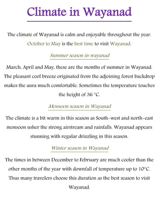 Climate in Wayanad
The climate of Wayanad is calm and enjoyable throughout the year.
October to May is the best time to visit Wayanad.
Summer season in wayanad
March, April and May, these are the months of summer in Wayanad.
The pleasant cool breeze originated from the adjoining forest backdrop
makes the aura much comfortable. Sometimes the temperature touches
the height of 36 °C.
Monsoon season in Wayanad
The climate is a bit warm in this season as South-west and north-east
monsoon usher the strong airstream and rainfalls. Wayanad appears
stunning with regular drizzling in this season.
Winter season in Wayanad
The times in between December to February are much cooler than the
other months of the year with downfall of temperature up to 10°C.
Thus many travelers choose this duration as the best season to visit
Wayanad.
 