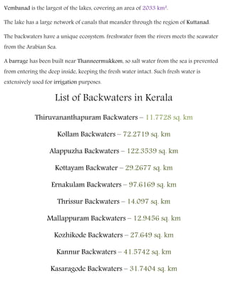 Vembanad is the largest of the lakes, covering an area of 2033 km².
The lake has a large network of canals that meander through the region of Kuttanad.
The backwaters have a unique ecosystem: freshwater from the rivers meets the seawater
from the Arabian Sea.
A barrage has been built near Thanneermukkom, so salt water from the sea is prevented
from entering the deep inside, keeping the fresh water intact. Such fresh water is
extensively used for irrigation purposes.
List of Backwaters in Kerala
Thiruvananthapuram Backwaters – 11.7728 sq. km
Kollam Backwaters – 72.2719 sq. km
Alappuzha Backwaters – 122.3539 sq. km
Kottayam Backwater – 29.2677 sq. km
Ernakulam Backwaters – 97.6169 sq. km
Thrissur Backwaters – 14.097 sq. km
Mallappuram Backwaters – 12.9456 sq. km
Kozhikode Backwaters – 27.649 sq. km
Kannur Backwaters – 41.5742 sq. km
Kasaragode Backwaters – 31.7404 sq. km
 