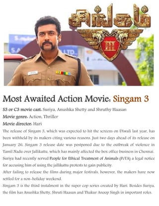 Most Awaited Action Movie: Singam 3
S3 or C3 movie cast: Suriya, Anushka Shetty and Shruthy Haasan
Movie genre: Action, Thriller
Movie director: Hari
The release of Singam 3, which was expected to hit the screens on Diwali last year, has
been withheld by its makers citing various reasons. Just two days ahead of its release on
January 26, Singam 3 release date was postponed due to the outbreak of violence in
Tamil Nadu over Jallikattu, which has mainly affected the box office business in Chennai.
Suriya had recently served People for Ethical Treatment of Animals (PeTA) a legal notice
for accusing him of using the jallikattu protests to gain publicity.
After failing to release the films during major festivals, however, the makers have now
settled for a non-holiday weekend.
Singam 3 is the third instalment in the super cop series created by Hari. Besides Suriya,
the film has Anushka Shetty, Shruti Haasan and Thakur Anoop Singh in important roles.
 