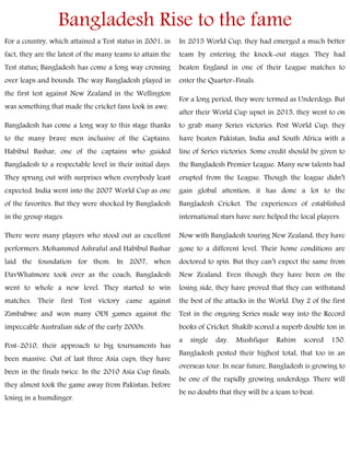 Bangladesh Rise to the fame
For a country, which attained a Test status in 2001, in
fact, they are the latest of the many teams to attain the
Test status; Bangladesh has come a long way crossing
over leaps and bounds. The way Bangladesh played in
the first test against New Zealand in the Wellington
was something that made the cricket fans look in awe.
Bangladesh has come a long way to this stage thanks
to the many brave men inclusive of the Captains.
Habibul Bashar, one of the captains who guided
Bangladesh to a respectable level in their initial days.
They sprung out with surprises when everybody least
expected. India went into the 2007 World Cup as one
of the favorites. But they were shocked by Bangladesh
in the group stages.
There were many players who stood out as excellent
performers. Mohammed Ashraful and Habibul Bashar
laid the foundation for them. In 2007, when
DavWhatmore took over as the coach, Bangladesh
went to whole a new level. They started to win
matches. Their first Test victory came against
Zimbabwe and won many ODI games against the
impeccable Australian side of the early 2000s.
Post-2010, their approach to big tournaments has
been massive. Out of last three Asia cups, they have
been in the finals twice. In the 2010 Asia Cup finals,
they almost took the game away from Pakistan, before
losing in a humdinger.
In 2015 World Cup, they had emerged a much better
team by entering the knock-out stages. They had
beaten England in one of their League matches to
enter the Quarter-Finals.
For a long period, they were termed as Underdogs. But
after their World Cup upset in 2015, they went to on
to grab many Series victories. Post World Cup, they
have beaten Pakistan, India and South Africa with a
line of Series victories. Some credit should be given to
the Bangladesh Premier League. Many new talents had
erupted from the League. Though the league didn’t
gain global attention, it has done a lot to the
Bangladesh Cricket. The experiences of established
international stars have sure helped the local players.
Now with Bangladesh touring New Zealand, they have
gone to a different level. Their home conditions are
doctored to spin. But they can’t expect the same from
New Zealand. Even though they have been on the
losing side, they have proved that they can withstand
the best of the attacks in the World. Day 2 of the first
Test in the ongoing Series made way into the Record
books of Cricket. Shakib scored a superb double ton in
a single day. Mushfiqur Rahim scored 150.
Bangladesh posted their highest total, that too in an
overseas tour. In near future, Bangladesh is growing to
be one of the rapidly growing underdogs. There will
be no doubts that they will be a team to beat.
 