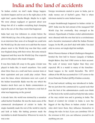 India and the land of accidents
‘In Indian cricket, we don’t make things happen.
Accidents happen and we are in the right place at the
right time’, quotes Harsha Bhogle. Maybe he is right.
We were always negligent or ignorant about new
things but all of a sudden everything kept changing
due to the out-of-the-blue events that happened.
India had very few followers in cricket before the
1983 World Cup. One of the players in the squad said
in an interview that, none of us thought we could win
the World Cup. He also went on to add that the reason
players went to the World Cup was that they could
tour England along with their wives. But some miracle
happened and they won the World Cup. Due respectis
given to the players who made it happen.
It was then India fell crazy to the game. Cricket was
played in India like, it wasn’t anywhere. You could
draw three lines on a wall and have coconut stem or
their equivalent and you could play cricket. Those
were the times, where televisions were not a part of
the Indian households. Radio was the one which the
fanatics stuck their ears to. Radio commentators so
regional speakers and gave the listeners a real feel of
what was happening on the ground.
A decade later, the world was stormed by a sensation
called Sachin Tendulkar. He was the main cause of the
commercial development of cricket in India. He
single-handedly made the rest of the world to stop by
and look at India. His batting prowess made the
inevitables to doubt themselves. Wherever he went, he
was a star.
Foreign investments started to pour in India, just to
make money out of Sachin’s game. That is when
television started to enter Indian houses.
A major breakthrough happened in Indian cricket in
2007. India was the last entrant of the inaugural T20
World Cup, but eventually, they emerged as the
winners. Figureheads of Indian cricket administration
were obsessed with the win that led to a revolutionary
and a lucrative tournament called the Indian Premier
League. In the IPL, you don’t deal with lakhs. You deal
only in crores, not single digit but multiple.
Before Praveen Kumar of Royal Challengers Bangalore
bowled the first ball to Sourav Ganguly of Kolkata
Knight Riders, they had 1380 crores in their account.
The scale of money went higher than they ever
expected. IPL is a model to many of the franchise-
based leagues in the world thereafter. The 2015
edition of the IPL has accounted for 1157 crores to the
Gross Domestic Product (GDP) of Indian economy.
If you had noticed, nothing was introduced in India.
But we just drew the commercial to a grand scale that
even the best of the administrators could even think
of. The best in the world could not help but take notice
of the way cricket was and is growing in India. The
Board of Control for Cricket in India is now the
biggest of the Big-Three in Indian cricket. If some
rules don't favor them, they influence themselves to
change the rules. In fact, if you can contribute 70% of
the revenues to ICC, you can influence yourself to do
anything you can.
 