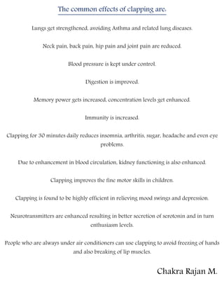 The common effects of clapping are:
Lungs get strengthened, avoiding Asthma and related lung diseases.
Neck pain, back pain, hip pain and joint pain are reduced.
Blood pressure is kept under control.
Digestion is improved.
Memory power gets increased, concentration levels get enhanced.
Immunity is increased.
Clapping for 30 minutes daily reduces insomnia, arthritis, sugar, headache and even eye
problems.
Due to enhancement in blood circulation, kidney functioning is also enhanced.
Clapping improves the fine motor skills in children.
Clapping is found to be highly efficient in relieving mood swings and depression.
Neurotransmitters are enhanced resulting in better secretion of serotonin and in turn
enthusiasm levels.
People who are always under air conditioners can use clapping to avoid freezing of hands
and also breaking of lip muscles.
Chakra Rajan M.
 