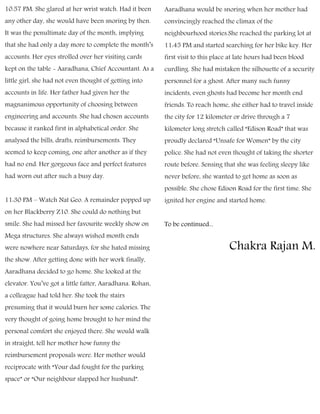 10:57 PM. She glared at her wrist watch. Had it been
any other day, she would have been snoring by then.
It was the penultimate day of the month, implying
that she had only a day more to complete the month’s
accounts. Her eyes strolled over her visiting cards
kept on the table - Aaradhana, Chief Accountant. As a
little girl, she had not even thought of getting into
accounts in life. Her father had given her the
magnanimous opportunity of choosing between
engineering and accounts. She had chosen accounts
because it ranked first in alphabetical order. She
analysed the bills, drafts, reimbursements. They
seemed to keep coming, one after another as if they
had no end. Her gorgeous face and perfect features
had worn out after such a busy day.
11:30 PM – Watch Nat Geo. A remainder popped up
on her Blackberry Z10. She could do nothing but
smile. She had missed her favourite weekly show on
Mega structures. She always wished month ends
were nowhere near Saturdays, for she hated missing
the show. After getting done with her work finally,
Aaradhana decided to go home. She looked at the
elevator. You’ve got a little fatter, Aaradhana. Rohan,
a colleague had told her. She took the stairs
presuming that it would burn her some calories. The
very thought of going home brought to her mind the
personal comfort she enjoyed there. She would walk
in straight, tell her mother how funny the
reimbursement proposals were. Her mother would
reciprocate with “Your dad fought for the parking
space” or “Our neighbour slapped her husband”.
Aaradhana would be snoring when her mother had
convincingly reached the climax of the
neighbourhood stories.She reached the parking lot at
11:45 PM and started searching for her bike key. Her
first visit to this place at late hours had been blood
curdling. She had mistaken the silhouette of a security
personnel for a ghost. After many such funny
incidents, even ghosts had become her month end
friends. To reach home, she either had to travel inside
the city for 12 kilometer or drive through a 7
kilometer long stretch called “Edison Road” that was
proudly declared “Unsafe for Women” by the city
police. She had not even thought of taking the shorter
route before. Sensing that she was feeling sleepy like
never before, she wanted to get home as soon as
possible. She chose Edison Road for the first time. She
ignited her engine and started home.
To be continued...
Chakra Rajan M.
 