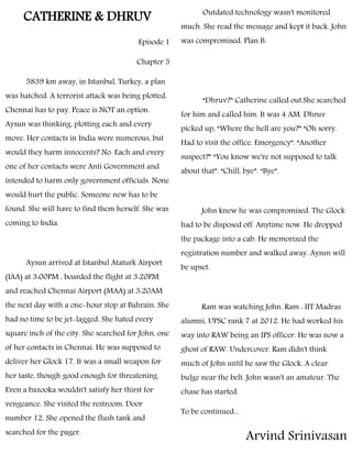 CATHERINE & DHRUV
Episode 1
Chapter 3
5839 km away, in Istanbul, Turkey, a plan
was hatched. A terrorist attack was being plotted.
Chennai has to pay. Peace is NOT an option.
Aysun was thinking, plotting each and every
move. Her contacts in India were numerous, but
would they harm innocents? No. Each and every
one of her contacts were Anti Government and
intended to harm only government officials. None
would hurt the public. Someone new has to be
found. She will have to find them herself. She was
coming to India.
Aysun arrived at Istanbul Ataturk Airport
(IAA) at 3:00PM , boarded the flight at 3:20PM
and reached Chennai Airport (MAA) at 3:20AM
the next day with a one-hour stop at Bahrain. She
had no time to be jet-lagged. She hated every
square inch of the city. She searched for John, one
of her contacts in Chennai. He was supposed to
deliver her Glock 17. It was a small weapon for
her taste, though good enough for threatening.
Even a bazooka wouldn't satisfy her thirst for
vengeance. She visited the restroom. Door
number 12. She opened the flush tank and
searched for the pager.
Outdated technology wasn't monitored
much. She read the message and kept it back. John
was compromised. Plan B.
“Dhruv?” Catherine called out.She searched
for him and called him. It was 4 AM. Dhruv
picked up, “Where the hell are you?” “Oh sorry.
Had to visit the office. Emergency”. “Another
suspect?” “You know we're not supposed to talk
about that”. “Chill, bye”. “Bye”.
John knew he was compromised. The Glock
had to be disposed off. Anytime now. He dropped
the package into a cab. He memorized the
registration number and walked away. Aysun will
be upset.
Ram was watching John. Ram : IIT Madras
alumni, UPSC rank 7 at 2012. He had worked his
way into RAW being an IPS officer. He was now a
ghost of RAW. Undercover. Ram didn't think
much of John until he saw the Glock. A clear
bulge near the belt. John wasn't an amateur. The
chase has started.
To be continued...
Arvind Srinivasan
 
