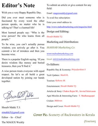 Editor’s Note
Wish you a very Happy Republic Day.
Did you ever meet someone who is
fascinated by every word the other
person speaks, no matter who he is
talking to? That’s a learned life!
Most learned people say: “Who is the
wise person? He who learns from all
people.”
To be wise, you can’t actually pursue
wisdom; you actively go after it. You
commit a lot of mistakes and then you
become wise.
There is a popular English saying, ‘If you
desire wisdom like money and buried
treasures, then you’ll find it.’
A wise person treats everyone with equal
respect. So let’s us all build a great
developed nation by joining our hands
together.
Shoaib Makki T.J.
stmakki3@gmail.com
Editor – In – Chief
The MAGEX Weekly
To submit an article or give content for any
field:
Email: magexweekly@gmail.com
To avail free subscription:
Enter your email address in:
http://www.mahsabmarketing.com/magazine.html
Design and Editing:
Shoaib Makki T.J.
Marketing and Distribution:
MAHSAB Marketing Co.
www.mahsabmarketing.com
Email: info@mahsabmarketing.com
Co Editors:
Republic Day & Economy: Priyadarshini S
Tech Updates: Akash R.,
Tourism: Kishore M.
Entertainment: Shoaib Makki T.J.
Articles & Story: Chakra Rajan M., Arvind Srinivasan
Agni Missiles & Interesting Facts: T. Madhanagopal
Cricket: Mithran
Design and Cover: Shoaib Makki T.J.
Cover Pic: Scenery of Backwaters in Kerala
(Tourism)
 