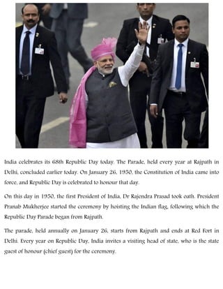 India celebrates its 68th Republic Day today. The Parade, held every year at Rajpath in
Delhi, concluded earlier today. On January 26, 1950, the Constitution of India came into
force, and Republic Day is celebrated to honour that day.
On this day in 1950, the first President of India, Dr Rajendra Prasad took oath. President
Pranab Mukherjee started the ceremony by hoisting the Indian flag, following which the
Republic Day Parade began from Rajpath.
The parade, held annually on January 26, starts from Rajpath and ends at Red Fort in
Delhi. Every year on Republic Day, India invites a visiting head of state, who is the state
guest of honour (chief guest) for the ceremony.
 