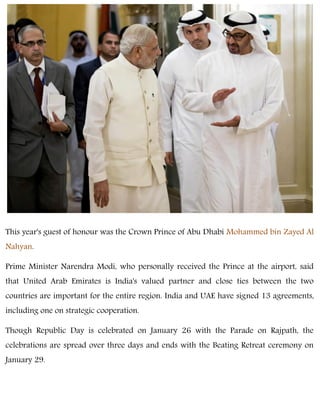 This year's guest of honour was the Crown Prince of Abu Dhabi Mohammed bin Zayed Al
Nahyan.
Prime Minister Narendra Modi, who personally received the Prince at the airport, said
that United Arab Emirates is India's valued partner and close ties between the two
countries are important for the entire region. India and UAE have signed 13 agreements,
including one on strategic cooperation.
Though Republic Day is celebrated on January 26 with the Parade on Rajpath, the
celebrations are spread over three days and ends with the Beating Retreat ceremony on
January 29.
 