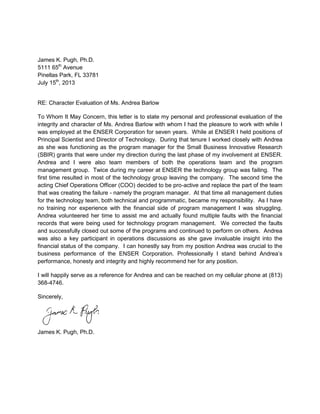 James K. Pugh, Ph.D.
5111 65th
Avenue
Pinellas Park, FL 33781
July 15th
, 2013
RE: Character Evaluation of Ms. Andrea Barlow
To Whom It May Concern, this letter is to state my personal and professional evaluation of the
integrity and character of Ms. Andrea Barlow with whom I had the pleasure to work with while I
was employed at the ENSER Corporation for seven years. While at ENSER I held positions of
Principal Scientist and Director of Technology. During that tenure I worked closely with Andrea
as she was functioning as the program manager for the Small Business Innovative Research
(SBIR) grants that were under my direction during the last phase of my involvement at ENSER.
Andrea and I were also team members of both the operations team and the program
management group. Twice during my career at ENSER the technology group was failing. The
first time resulted in most of the technology group leaving the company. The second time the
acting Chief Operations Officer (COO) decided to be pro-active and replace the part of the team
that was creating the failure - namely the program manager. At that time all management duties
for the technology team, both technical and programmatic, became my responsibility. As I have
no training nor experience with the financial side of program management I was struggling.
Andrea volunteered her time to assist me and actually found multiple faults with the financial
records that were being used for technology program management. We corrected the faults
and successfully closed out some of the programs and continued to perform on others. Andrea
was also a key participant in operations discussions as she gave invaluable insight into the
financial status of the company. I can honestly say from my position Andrea was crucial to the
business performance of the ENSER Corporation. Professionally I stand behind Andrea’s
performance, honesty and integrity and highly recommend her for any position.
I will happily serve as a reference for Andrea and can be reached on my cellular phone at (813)
368-4746.
Sincerely,
James K. Pugh, Ph.D.
 