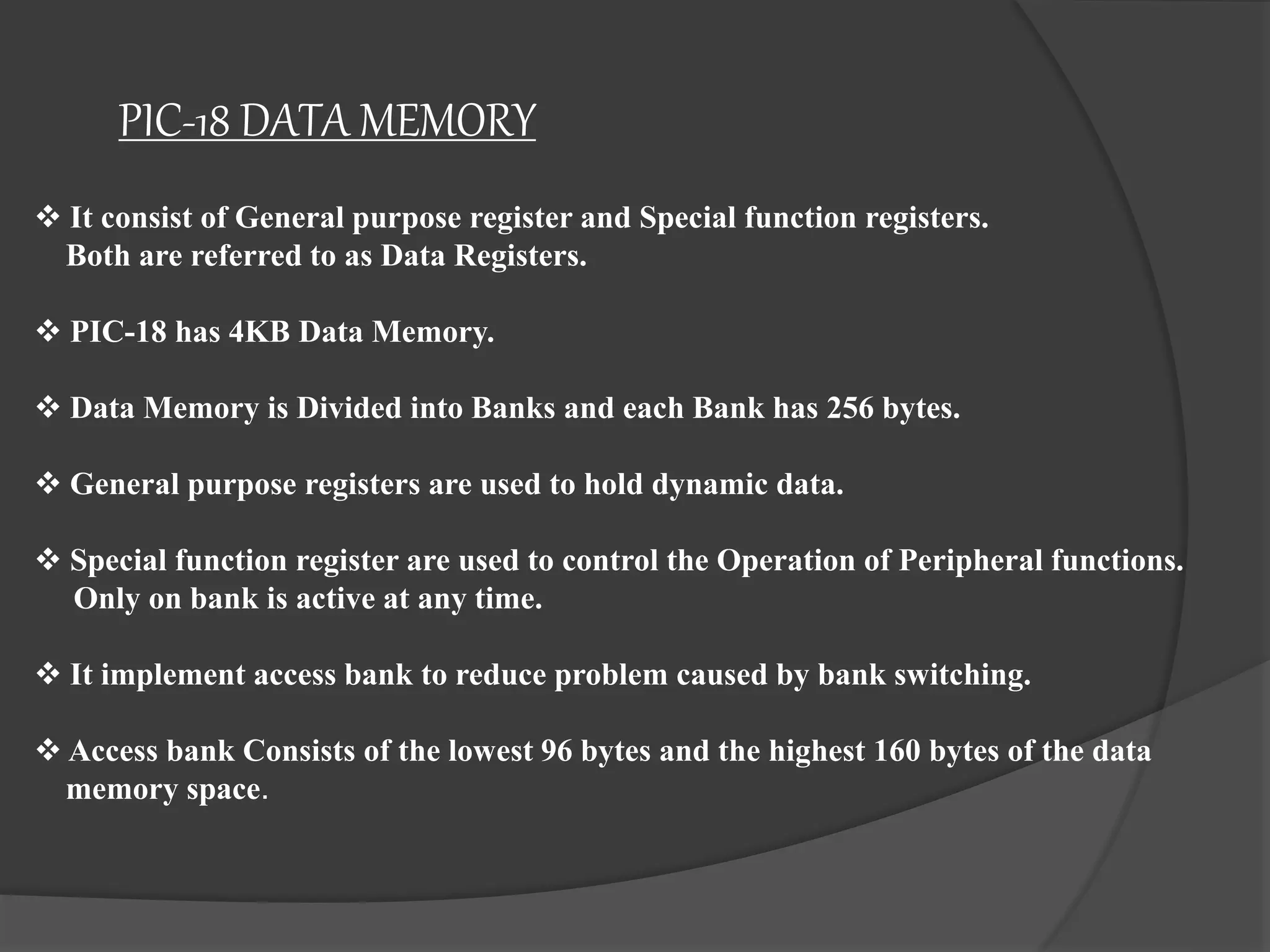 PIC-18 DATA MEMORY
 It consist of General purpose register and Special function registers.
Both are referred to as Data Registers.
 PIC-18 has 4KB Data Memory.
 Data Memory is Divided into Banks and each Bank has 256 bytes.
 General purpose registers are used to hold dynamic data.
 Special function register are used to control the Operation of Peripheral functions.
Only on bank is active at any time.
 It implement access bank to reduce problem caused by bank switching.
 Access bank Consists of the lowest 96 bytes and the highest 160 bytes of the data
memory space.
 