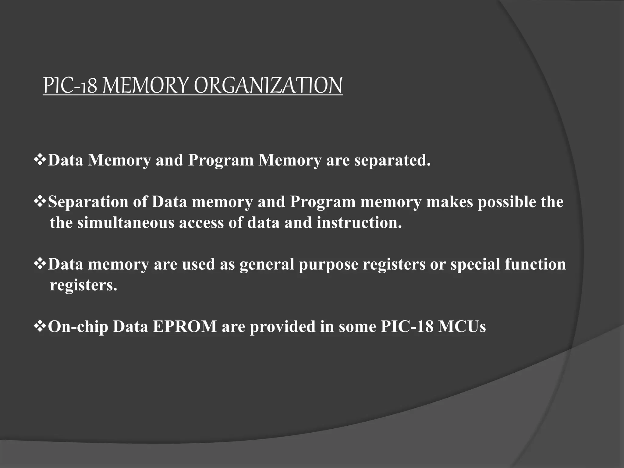 PIC-18 MEMORY ORGANIZATION
Data Memory and Program Memory are separated.
Separation of Data memory and Program memory makes possible the
the simultaneous access of data and instruction.
Data memory are used as general purpose registers or special function
registers.
On-chip Data EPROM are provided in some PIC-18 MCUs
 