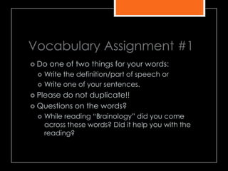 Vocabulary Assignment #1
 Do one of two things for your words:
 Write the definition/part of speech or
 Write one of your sentences.
 Please do not duplicate!!
 Questions on the words?
 While reading ―Brainology‖ did you come
across these words? Did it help you with the
reading?
 