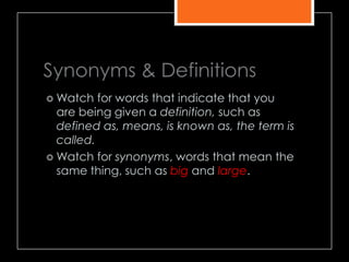 Synonyms & Definitions
 Watch for words that indicate that you
are being given a definition, such as
defined as, means, is known as, the term is
called.
 Watch for synonyms, words that mean the
same thing, such as big and large.
 