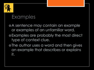 Examples
A sentence may contain an example
or examples of an unfamiliar word.
Examples are probably the most direct
type of context clue.
The author uses a word and then gives
an example that describes or explains
it.
 