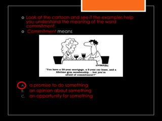  Look at the cartoon and see if the examples help
you understand the meaning of the word
commitment.
 Commitment means
A. a promise to do something
B. an opinion about something
C. an opportunity for something
 