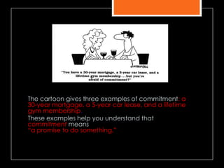 The cartoon gives three examples of commitment: a
30-year mortgage, a 5-year car lease, and a lifetime
gym membership.
These examples help you understand that
commitment means
―a promise to do something.‖
 