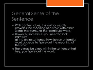 General Sense of the
Sentence
 With context clues, the author usually
provides the meaning of a word with other
words that surround that particular word.
 However, sometimes you need to look
carefully
at the entire sentence in which an unfamiliar
word appears to figure out the meaning of
the word.
 There may be clues within the sentence that
help you figure out the word.
 