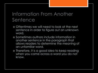Information From Another
Sentence
 Oftentimes we will need to look at the next
sentence in order to figure out an unknown
word.
 Sometimes authors include information in
another sentence in the paragraph that
allows readers to determine the meaning of
an unfamiliar word.
 Therefore, it is a good idea to keep reading
when you come across a word you do not
know.
 