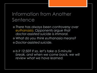 Information from Another
Sentence
 There has always been controversy over
euthanasia. Opponents argue that
doctor-assisted suicide is immoral.
 What do you think euthanasia means?
 Doctor-assisted suicide.
 Is it 12:50? If so, let’s take a 5-minute
break, and when we come back, we will
review what we have learned.
 