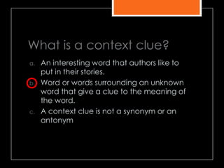 What is a context clue?
a. An interesting word that authors like to
put in their stories.
b. Word or words surrounding an unknown
word that give a clue to the meaning of
the word.
c. A context clue is not a synonym or an
antonym
 