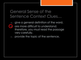General Sense of the
Sentence Context Clues…
a. give a general definition of the word.
b. are more difficult to understand;
therefore, you must read the passage
very carefully.
c. provide the topic of the sentence.
 