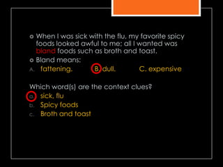  When I was sick with the flu, my favorite spicy
foods looked awful to me; all I wanted was
bland foods such as broth and toast.
 Bland means:
A. fattening. B. dull. C. expensive
Which word(s) are the context clues?
a. sick, flu
b. Spicy foods
c. Broth and toast
 