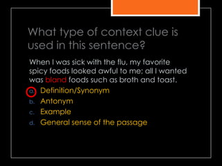 What type of context clue is
used in this sentence?
When I was sick with the flu, my favorite
spicy foods looked awful to me; all I wanted
was bland foods such as broth and toast.
a. Definition/Synonym
b. Antonym
c. Example
d. General sense of the passage
 
