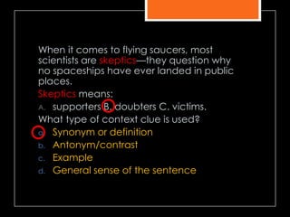 When it comes to flying saucers, most
scientists are skeptics—they question why
no spaceships have ever landed in public
places.
Skeptics means:
A. supporters B. doubters C. victims.
What type of context clue is used?
a. Synonym or definition
b. Antonym/contrast
c. Example
d. General sense of the sentence
 