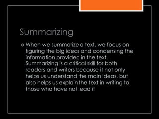 Summarizing
 When we summarize a text, we focus on
figuring the big ideas and condensing the
information provided in the text.
Summarizing is a critical skill for both
readers and writers because it not only
helps us understand the main ideas, but
also helps us explain the text in writing to
those who have not read it
 