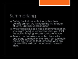 Summarizing
 During the last hour of class (unless time
permits earlier), we will read the first chapter
of Drive. (Distribute assignment)
 While you read, keep track of any information
you might need to summarize what you think
the author is trying to communicate to you.
 Reread and review your notes, then write a
one-page summary of the text. Your summary
should be written so that someone who has
not read this text can understand the main
idea.
 