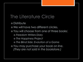 The Literature Circle
 Distribute
 We will have two different circles.
 You will choose from one of three books:
 Freedom Writers Diary
 The Happiness Project
 The Blind Side: Evolution of a Game
 You may purchase your book on line.
(They are not sold in the bookstore.)
 