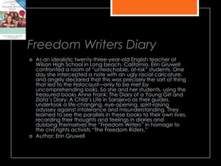 Freedom Writers Diary
 As an idealistic twenty-three-year-old English teacher at
Wilson High School in Long beach, California, Erin Gruwell
confronted a room of ―unteachable, at-risk‖ students. One
day she intercepted a note with an ugly racial caricature,
and angrily declared that this was precisely the sort of thing
that led to the Holocaust—only to be met by
uncomprehending looks. So she and her students, using the
treasured books Anne Frank: The Diary of a Young Girl and
Zlata’s Diary: A Child’s Life in Sarajevo as their guides,
undertook a life-changing, eye-opening, spirit-raising
odyssey against intolerance and misunderstanding. They
learned to see the parallels in these books to their own lives,
recording their thoughts and feelings in diaries and
dubbing themselves the ―Freedom Writers‖ in homage to
the civil rights activists ―The Freedom Riders.‖
 Author: Erin Gruwell
 
